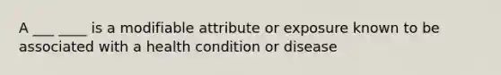 A ___ ____ is a modifiable attribute or exposure known to be associated with a health condition or disease