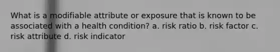 What is a modifiable attribute or exposure that is known to be associated with a health condition? a. risk ratio b. risk factor c. risk attribute d. risk indicator