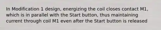 In Modification 1 design, energizing the coil closes contact M1, which is in parallel with the Start button, thus maintaining current through coil M1 even after the Start button is released