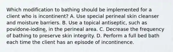 Which modification to bathing should be implemented for a client who is incontinent? A. Use special perineal skin cleanser and moisture barriers. B. Use a topical antiseptic, such as povidone-iodine, in the perineal area. C. Decrease the frequency of bathing to preserve skin integrity. D. Perform a full bed bath each time the client has an episode of incontinence.