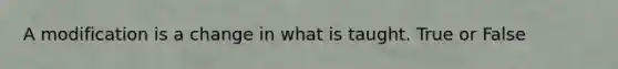 A modification is a change in what is taught. True or False