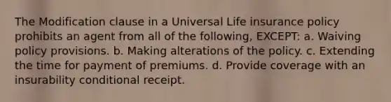 The Modification clause in a Universal Life insurance policy prohibits an agent from all of the following, EXCEPT: a. Waiving policy provisions. b. Making alterations of the policy. c. Extending the time for payment of premiums. d. Provide coverage with an insurability conditional receipt.