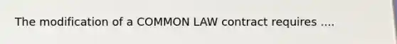 The modification of a COMMON LAW contract requires ....