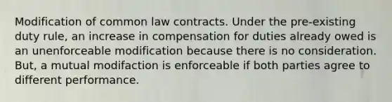 Modification of common law contracts. Under the pre-existing duty rule, an increase in compensation for duties already owed is an unenforceable modification because there is no consideration. But, a mutual modifaction is enforceable if both parties agree to different performance.