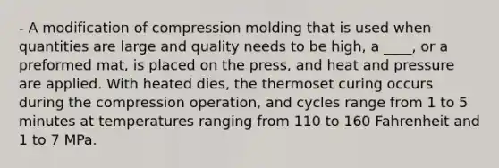 - A modification of compression molding that is used when quantities are large and quality needs to be high, a ____, or a preformed mat, is placed on the press, and heat and pressure are applied. With heated dies, the thermoset curing occurs during the compression operation, and cycles range from 1 to 5 minutes at temperatures ranging from 110 to 160 Fahrenheit and 1 to 7 MPa.