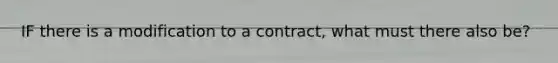 IF there is a modification to a contract, what must there also be?