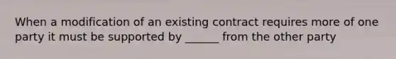 When a modification of an existing contract requires more of one party it must be supported by ______ from the other party