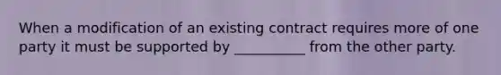 When a modification of an existing contract requires more of one party it must be supported by __________ from the other party.