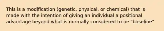 This is a modification (genetic, physical, or chemical) that is made with the intention of giving an individual a positional advantage beyond what is normally considered to be "baseline"