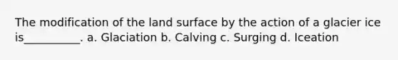 The modification of the land surface by the action of a glacier ice is__________. a. Glaciation b. Calving c. Surging d. Iceation