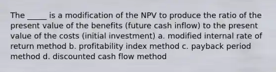 The _____ is a modification of the NPV to produce the ratio of the present value of the benefits (future cash inflow) to the present value of the costs (initial investment) a. modified internal rate of return method b. profitability index method c. payback period method d. discounted cash flow method