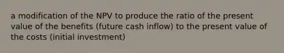 a modification of the NPV to produce the ratio of the present value of the benefits (future cash inflow) to the present value of the costs (initial investment)