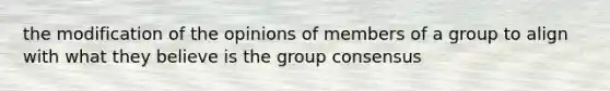 the modification of the opinions of members of a group to align with what they believe is the group consensus