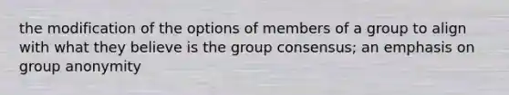 the modification of the options of members of a group to align with what they believe is the group consensus; an emphasis on group anonymity