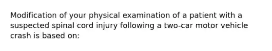 Modification of your physical examination of a patient with a suspected spinal cord injury following a two-car motor vehicle crash is based on: