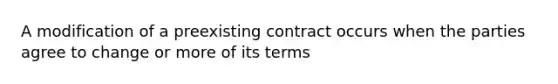 A modification of a preexisting contract occurs when the parties agree to change or more of its terms