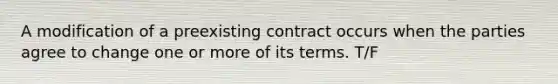 A modification of a preexisting contract occurs when the parties agree to change one or more of its terms. T/F