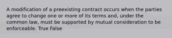 A modification of a preexisting contract occurs when the parties agree to change one or more of its terms and, under the common law, must be supported by mutual consideration to be enforceable. True False