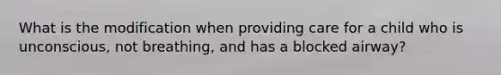 What is the modification when providing care for a child who is unconscious, not breathing, and has a blocked airway?