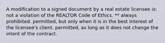 A modification to a signed document by a real estate licensee is: not a violation of the REALTOR Code of Ethics. ** always prohibited. permitted, but only when it is in the best interest of the licensee's client. permitted, as long as it does not change the intent of the contract.