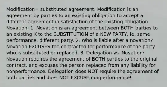 Modification= substituted agreement. Modification is an agreement by parties to an existing obligation to accept a different agreement in satisfaction of the existing obligation. Novation: 1. Novation is an agreement between BOTH parties to an existing K to the SUBSTITUTION of a NEW PARTY, ie, same performance, different party. 2. Who is liable after a novation? Novation EXCUSES the contracted for performance of the party who is substituted or replaced. 3. Delegation vs. Novation: Novation requires the agreement of BOTH parties to the original contract, and excuses the person replaced from any liability for nonperformance. Delegation does NOT require the agreement of both parties and does NOT EXCUSE nonperformance!