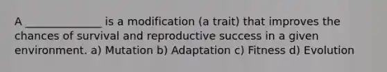 A ______________ is a modification (a trait) that improves the chances of survival and reproductive success in a given environment. a) Mutation b) Adaptation c) Fitness d) Evolution