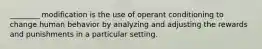 ________ modification is the use of operant conditioning to change human behavior by analyzing and adjusting the rewards and punishments in a particular setting.