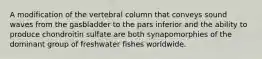 A modification of the vertebral column that conveys sound waves from the gasbladder to the pars inferior and the ability to produce chondroitin sulfate are both synapomorphies of the dominant group of freshwater fishes worldwide.