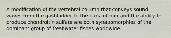 A modification of the vertebral column that conveys sound waves from the gasbladder to the pars inferior and the ability to produce chondroitin sulfate are both synapomorphies of the dominant group of freshwater fishes worldwide.