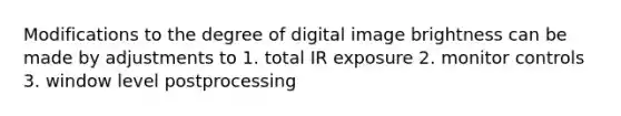 Modifications to the degree of digital image brightness can be made by adjustments to 1. total IR exposure 2. monitor controls 3. window level postprocessing