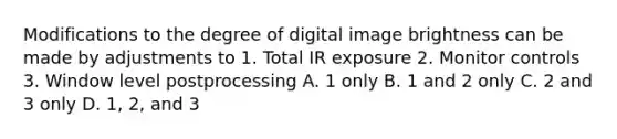 Modifications to the degree of digital image brightness can be made by adjustments to 1. Total IR exposure 2. Monitor controls 3. Window level postprocessing A. 1 only B. 1 and 2 only C. 2 and 3 only D. 1, 2, and 3