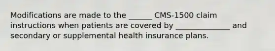 Modifications are made to the ______ CMS-1500 claim instructions when patients are covered by ______________ and secondary or supplemental health insurance plans.