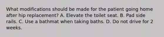 What modifications should be made for the patient going home after hip replacement? A. Elevate the toilet seat. B. Pad side rails. C. Use a bathmat when taking baths. D. Do not drive for 2 weeks.