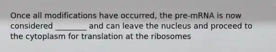 Once all modifications have occurred, the pre-mRNA is now considered ________ and can leave the nucleus and proceed to the cytoplasm for translation at the ribosomes