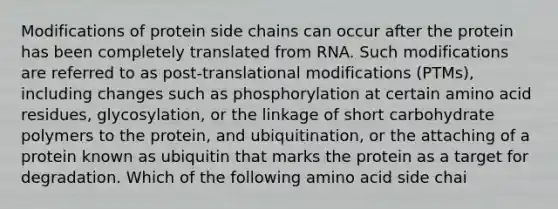 Modifications of protein side chains can occur after the protein has been completely translated from RNA. Such modifications are referred to as post-translational modifications (PTMs), including changes such as phosphorylation at certain amino acid residues, glycosylation, or the linkage of short carbohydrate polymers to the protein, and ubiquitination, or the attaching of a protein known as ubiquitin that marks the protein as a target for degradation. Which of the following amino acid side chai