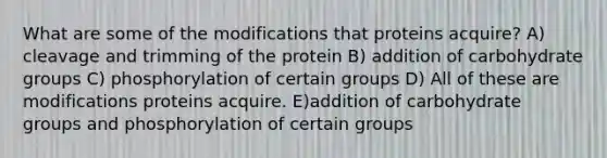 What are some of the modifications that proteins acquire? A) cleavage and trimming of the protein B) addition of carbohydrate groups C) phosphorylation of certain groups D) All of these are modifications proteins acquire. E)addition of carbohydrate groups and phosphorylation of certain groups