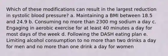 Which of these modifications can result in the largest reduction in systolic blood pressure? a. Maintaining a BMI between 18.5 and 24.9 b. Consuming no more than 2300 mg sodium a day c. Engaging in aerobic exercise for at least 40 minutes a day for most days of the week d. Following the DASH eating plan e. Limiting alcohol consumption to no more than two drinks a day for men and no more than one drink a day for women