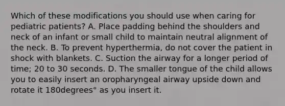 Which of these modifications you should use when caring for pediatric​ patients? A. Place padding behind the shoulders and neck of an infant or small child to maintain neutral alignment of the neck. B. To prevent​ hyperthermia, do not cover the patient in shock with blankets. C. Suction the airway for a longer period of​ time; 20 to 30 seconds. D. The smaller tongue of the child allows you to easily insert an oropharyngeal airway upside down and rotate it 180degrees° as you insert it.