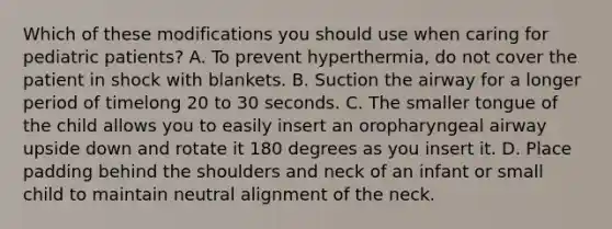 Which of these modifications you should use when caring for pediatric​ patients? A. To prevent​ hyperthermia, do not cover the patient in shock with blankets. B. Suction the airway for a longer period of timelong 20 to 30 seconds. C. The smaller tongue of the child allows you to easily insert an oropharyngeal airway upside down and rotate it 180 degrees as you insert it. D. Place padding behind the shoulders and neck of an infant or small child to maintain neutral alignment of the neck.