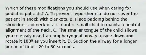 Which of these modifications you should use when caring for pediatric​ patients? A. To prevent​ hyperthermia, do not cover the patient in shock with blankets. B. Place padding behind the shoulders and neck of an infant or small child to maintain neutral alignment of the neck. C. The smaller tongue of the child allows you to easily insert an oropharyngeal airway upside down and rotate it 180º as you insert it. D. Suction the airway for a longer period of time - 20 to 30 seconds.