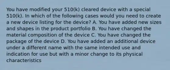 You have modified your 510(k) cleared device with a special 510(k). In which of the following cases would you need to create a new device listing for the device? A. You have added new sizes and shapes in the product portfolio B. You have changed the material composition of the device C. You have changed the package of the device D. You have added an additional device under a different name with the same intended use and indication for use but with a minor change to its physical characteristics