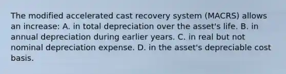 The modified accelerated cast recovery system (MACRS) allows an increase: A. in total depreciation over the asset's life. B. in annual depreciation during earlier years. C. in real but not nominal depreciation expense. D. in the asset's depreciable cost basis.