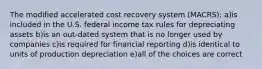 The modified accelerated cost recovery system (MACRS): a)is included in the U.S. federal income tax rules for depreciating assets b)is an out-dated system that is no longer used by companies c)is required for financial reporting d)is identical to units of production depreciation e)all of the choices are correct