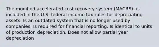 The modified accelerated cost recovery system (MACRS): is included in the U.S. federal income tax rules for depreciating assets. Is an outdated system that is no longer used by companies. Is required for financial reporting. Is identical to units of production depreciation. Does not allow partial year depreciation