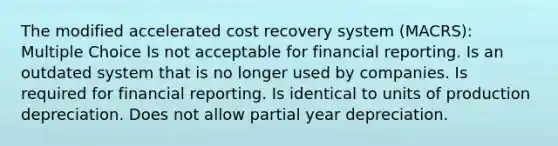 The modified accelerated cost recovery system (MACRS): Multiple Choice Is not acceptable for financial reporting. Is an outdated system that is no longer used by companies. Is required for financial reporting. Is identical to units of production depreciation. Does not allow partial year depreciation.