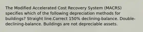 The Modified Accelerated Cost Recovery System (MACRS) specifies which of the following depreciation methods for buildings? Straight line.Correct 150% declining-balance. Double-declining-balance. Buildings are not depreciable assets.