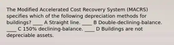 The Modified Accelerated Cost Recovery System (MACRS) specifies which of the following depreciation methods for buildings? ____ A Straight line. ____ B Double-declining-balance. ____ C 150% declining-balance. ____ D Buildings are not depreciable assets.