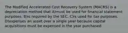 The Modified Accelerated Cost Recovery System (MACRS) is a depreciation method that A)must be used for financial statement purposes. B)is required by the SEC. C)is used for tax purposes. D)expenses an asset over a single year because capital acquisitions must be expensed in the year purchased