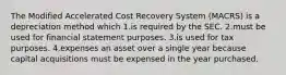 The Modified Accelerated Cost Recovery System (MACRS) is a depreciation method which 1.is required by the SEC. 2.must be used for financial statement purposes. 3.is used for tax purposes. 4.expenses an asset over a single year because capital acquisitions must be expensed in the year purchased.