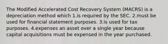 The Modified Accelerated Cost Recovery System (MACRS) is a depreciation method which 1.is required by the SEC. 2.must be used for financial statement purposes. 3.is used for tax purposes. 4.expenses an asset over a single year because capital acquisitions must be expensed in the year purchased.